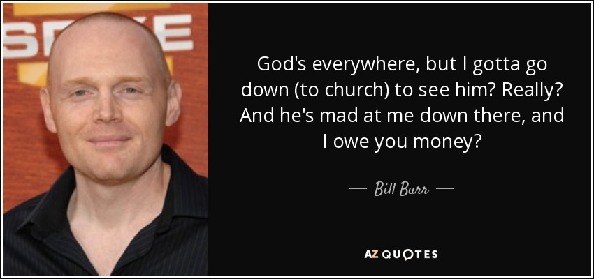 God's everywhere, but I gotta go down (to church) to see him? Really? And he's mad at me down there, and I owe you money? - Bill Burr