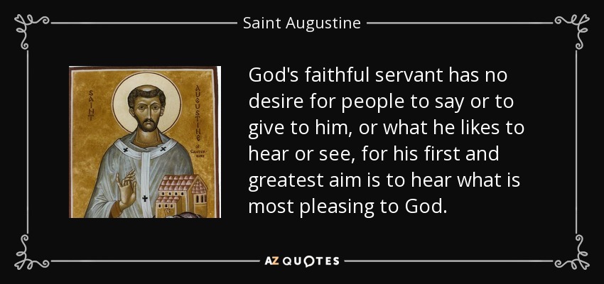 God's faithful servant has no desire for people to say or to give to him, or what he likes to hear or see, for his first and greatest aim is to hear what is most pleasing to God. - Saint Augustine