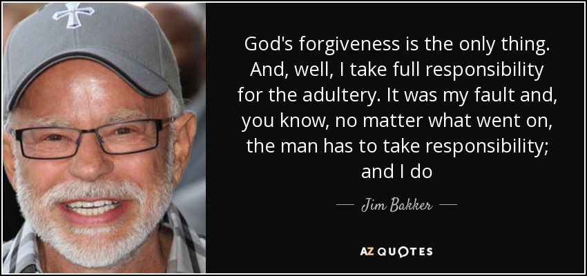 God's forgiveness is the only thing. And, well, I take full responsibility for the adultery. It was my fault and, you know, no matter what went on, the man has to take responsibility; and I do - Jim Bakker