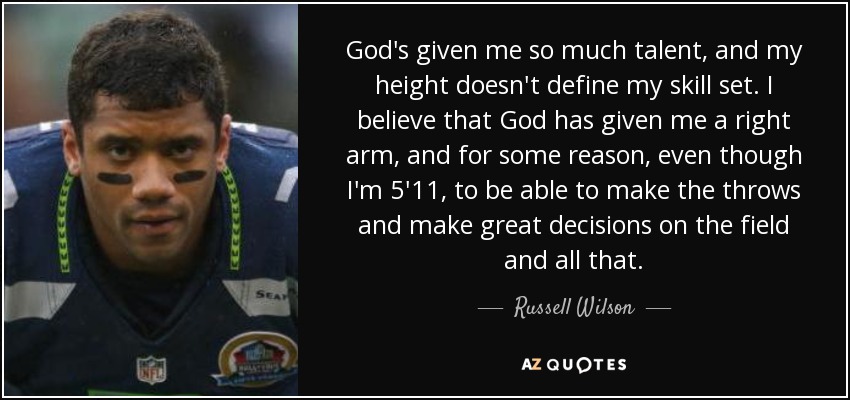 God's given me so much talent, and my height doesn't define my skill set. I believe that God has given me a right arm, and for some reason, even though I'm 5'11, to be able to make the throws and make great decisions on the field and all that. - Russell Wilson