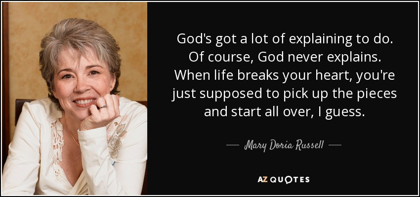 God's got a lot of explaining to do. Of course, God never explains. When life breaks your heart, you're just supposed to pick up the pieces and start all over, I guess. - Mary Doria Russell