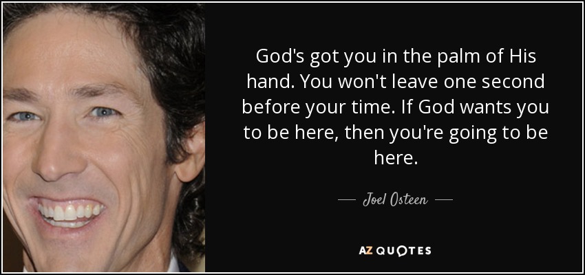 God's got you in the palm of His hand. You won't leave one second before your time. If God wants you to be here, then you're going to be here. - Joel Osteen