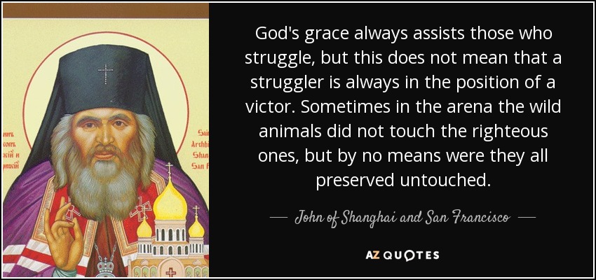 God's grace always assists those who struggle, but this does not mean that a struggler is always in the position of a victor. Sometimes in the arena the wild animals did not touch the righteous ones, but by no means were they all preserved untouched. - John of Shanghai and San Francisco