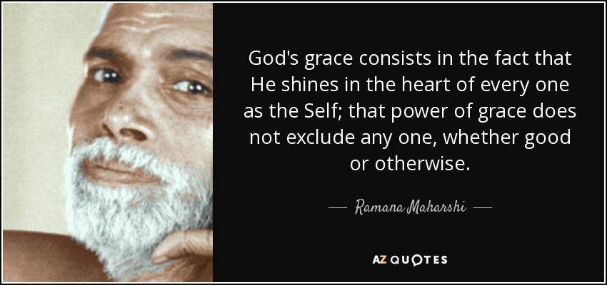 God's grace consists in the fact that He shines in the heart of every one as the Self; that power of grace does not exclude any one, whether good or otherwise. - Ramana Maharshi