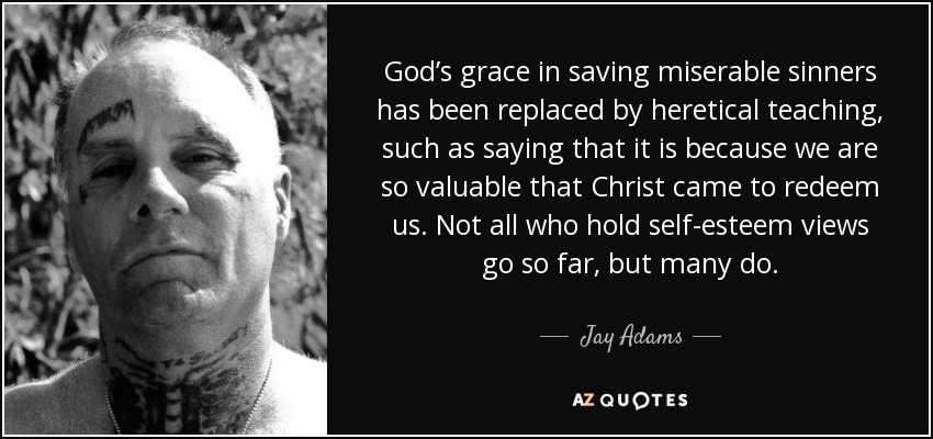 God’s grace in saving miserable sinners has been replaced by heretical teaching, such as saying that it is because we are so valuable that Christ came to redeem us. Not all who hold self-esteem views go so far, but many do. - Jay Adams