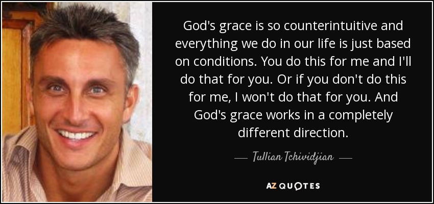 God's grace is so counterintuitive and everything we do in our life is just based on conditions. You do this for me and I'll do that for you. Or if you don't do this for me, I won't do that for you. And God's grace works in a completely different direction. - Tullian Tchividjian