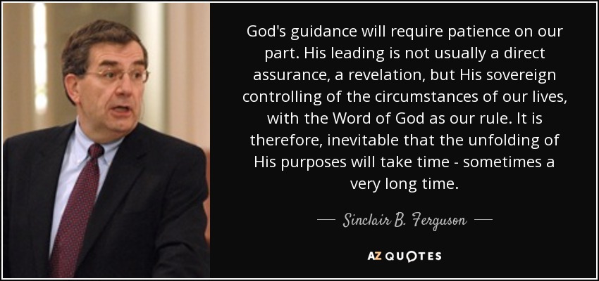God's guidance will require patience on our part. His leading is not usually a direct assurance, a revelation, but His sovereign controlling of the circumstances of our lives, with the Word of God as our rule. It is therefore, inevitable that the unfolding of His purposes will take time - sometimes a very long time. - Sinclair B. Ferguson