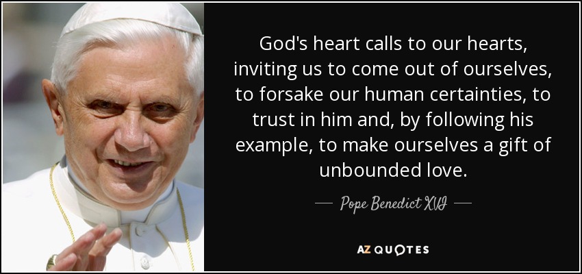God's heart calls to our hearts, inviting us to come out of ourselves, to forsake our human certainties, to trust in him and, by following his example, to make ourselves a gift of unbounded love. - Pope Benedict XVI