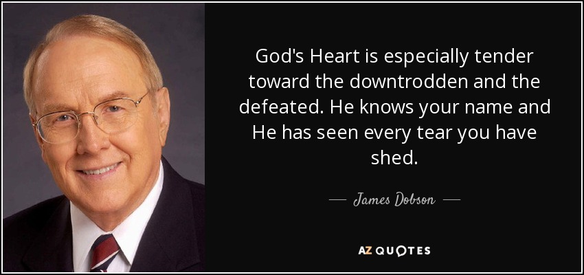 God's Heart is especially tender toward the downtrodden and the defeated. He knows your name and He has seen every tear you have shed. - James Dobson