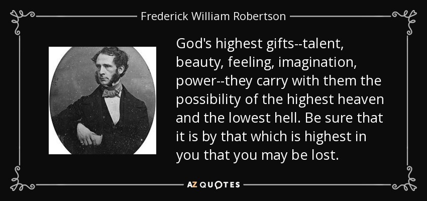 God's highest gifts--talent, beauty, feeling, imagination, power--they carry with them the possibility of the highest heaven and the lowest hell. Be sure that it is by that which is highest in you that you may be lost. - Frederick William Robertson