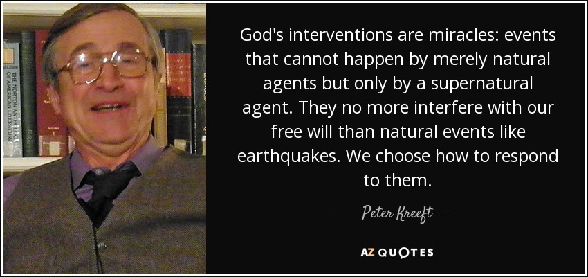 God's interventions are miracles: events that cannot happen by merely natural agents but only by a supernatural agent. They no more interfere with our free will than natural events like earthquakes. We choose how to respond to them. - Peter Kreeft