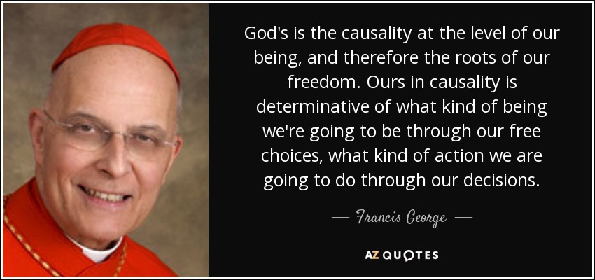 God's is the causality at the level of our being, and therefore the roots of our freedom. Ours in causality is determinative of what kind of being we're going to be through our free choices, what kind of action we are going to do through our decisions. - Francis George