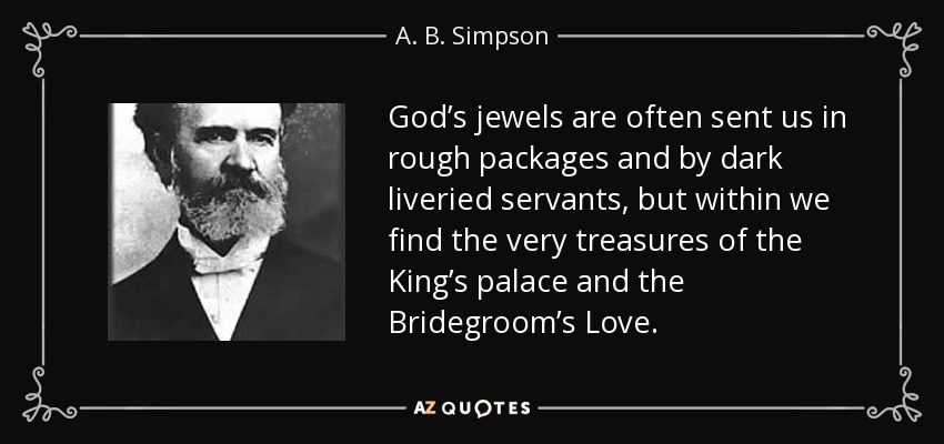 God’s jewels are often sent us in rough packages and by dark liveried servants, but within we find the very treasures of the King’s palace and the Bridegroom’s Love. - A. B. Simpson