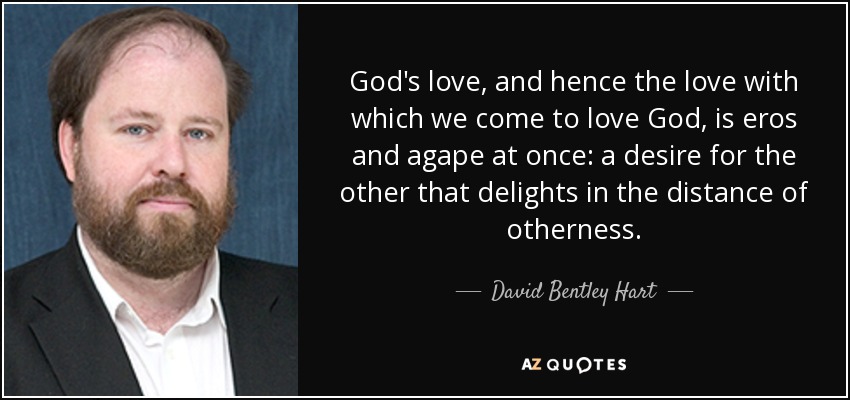 God's love, and hence the love with which we come to love God, is eros and agape at once: a desire for the other that delights in the distance of otherness. - David Bentley Hart