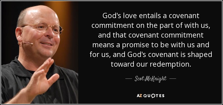 God's love entails a covenant commitment on the part of with us, and that covenant commitment means a promise to be with us and for us, and God's covenant is shaped toward our redemption. - Scot McKnight