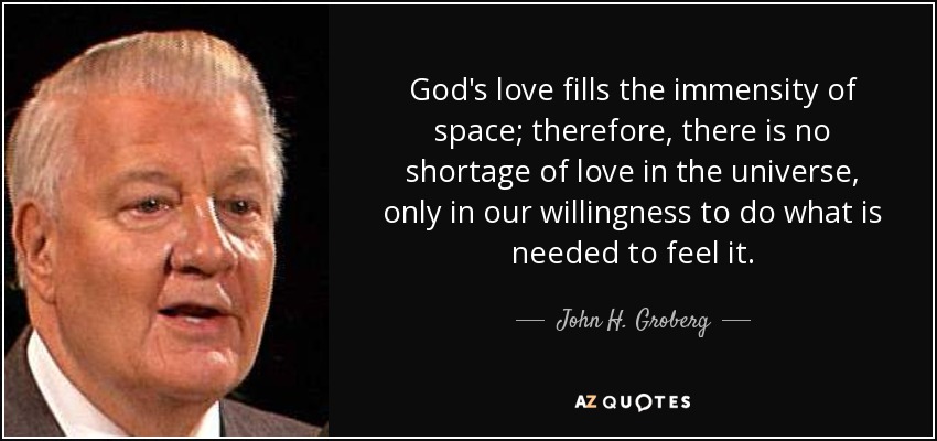 God's love fills the immensity of space; therefore, there is no shortage of love in the universe, only in our willingness to do what is needed to feel it. - John H. Groberg