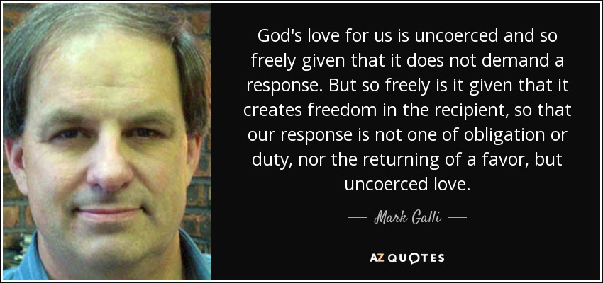 God's love for us is uncoerced and so freely given that it does not demand a response. But so freely is it given that it creates freedom in the recipient, so that our response is not one of obligation or duty, nor the returning of a favor, but uncoerced love. - Mark Galli