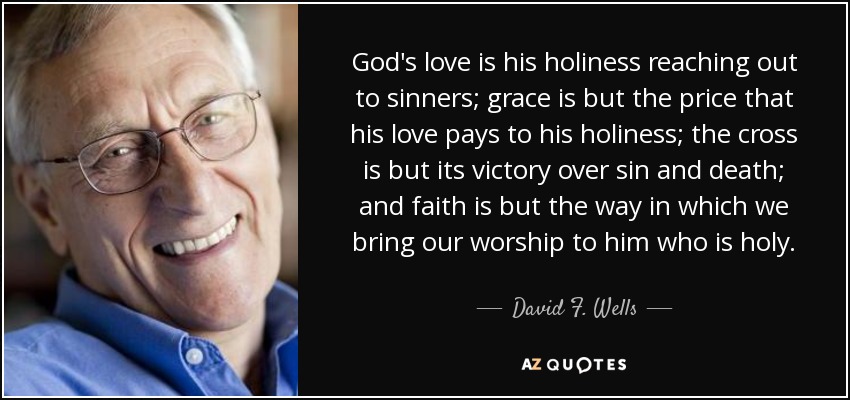 God's love is his holiness reaching out to sinners; grace is but the price that his love pays to his holiness; the cross is but its victory over sin and death; and faith is but the way in which we bring our worship to him who is holy. - David F. Wells