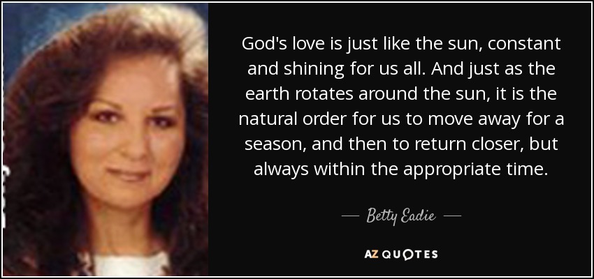 God's love is just like the sun, constant and shining for us all. And just as the earth rotates around the sun, it is the natural order for us to move away for a season, and then to return closer, but always within the appropriate time. - Betty Eadie
