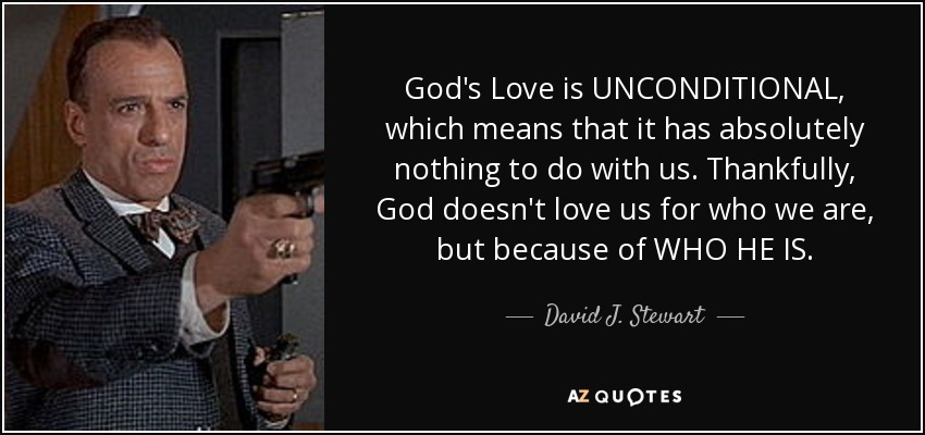 God's Love is UNCONDITIONAL, which means that it has absolutely nothing to do with us. Thankfully, God doesn't love us for who we are, but because of WHO HE IS. - David J. Stewart