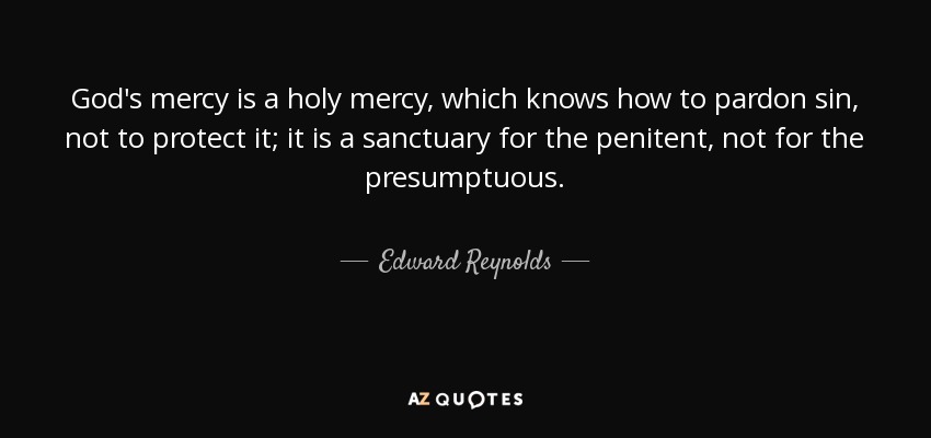 God's mercy is a holy mercy, which knows how to pardon sin, not to protect it; it is a sanctuary for the penitent, not for the presumptuous. - Edward Reynolds