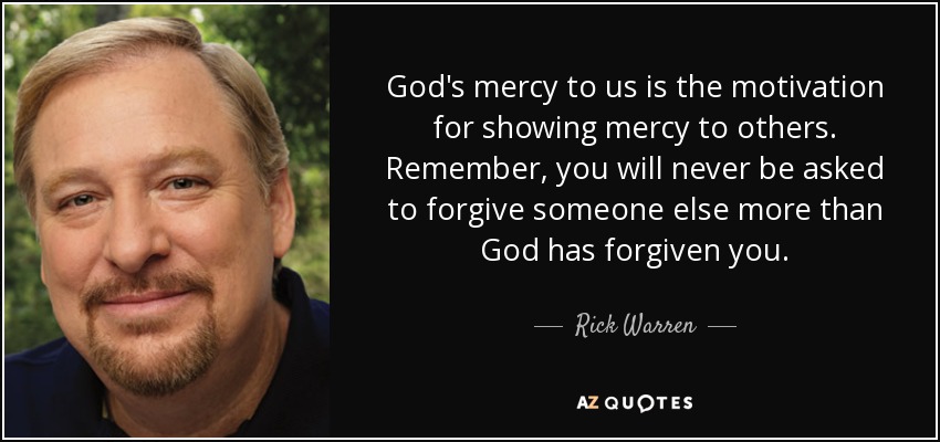 God's mercy to us is the motivation for showing mercy to others. Remember, you will never be asked to forgive someone else more than God has forgiven you. - Rick Warren