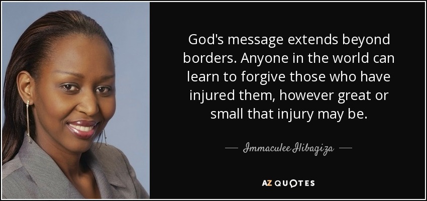 God's message extends beyond borders. Anyone in the world can learn to forgive those who have injured them, however great or small that injury may be. - Immaculee Ilibagiza