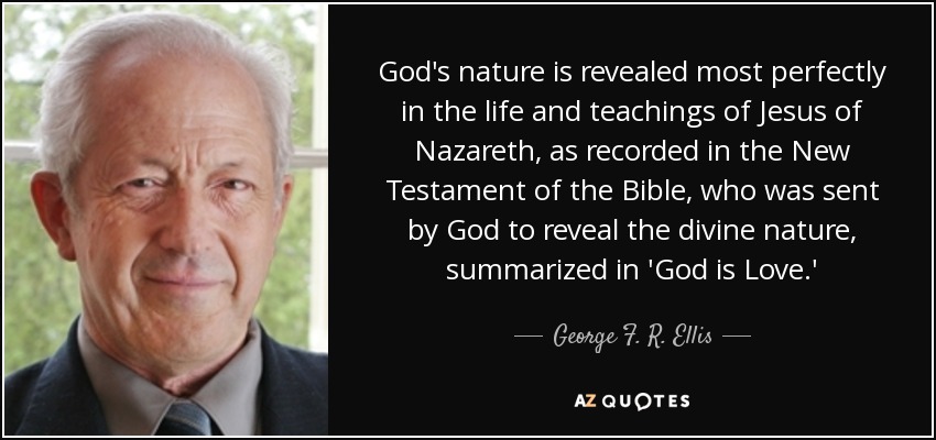 God's nature is revealed most perfectly in the life and teachings of Jesus of Nazareth, as recorded in the New Testament of the Bible, who was sent by God to reveal the divine nature, summarized in 'God is Love.' - George F. R. Ellis