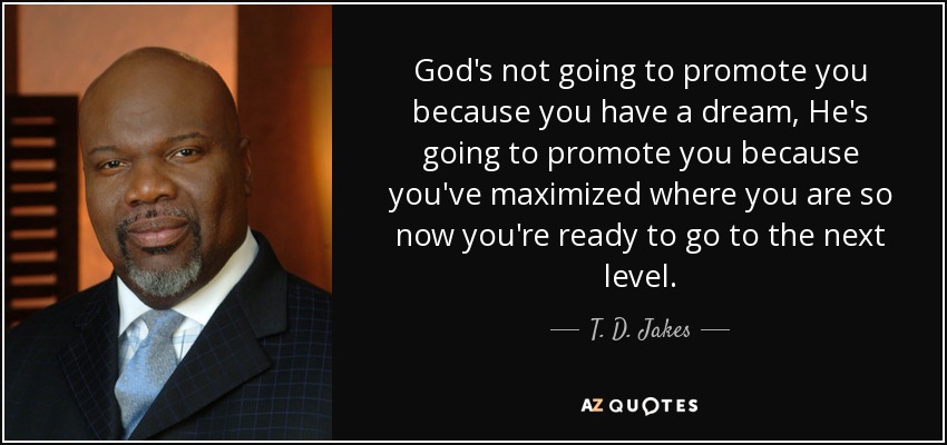 God's not going to promote you because you have a dream, He's going to promote you because you've maximized where you are so now you're ready to go to the next level. - T. D. Jakes