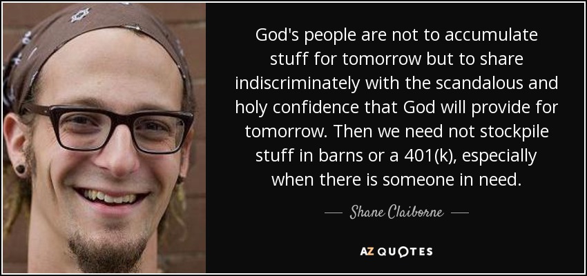 God's people are not to accumulate stuff for tomorrow but to share indiscriminately with the scandalous and holy confidence that God will provide for tomorrow. Then we need not stockpile stuff in barns or a 401(k), especially when there is someone in need. - Shane Claiborne