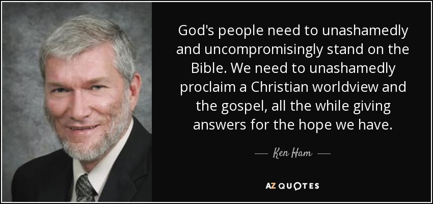 God's people need to unashamedly and uncompromisingly stand on the Bible. We need to unashamedly proclaim a Christian worldview and the gospel, all the while giving answers for the hope we have. - Ken Ham