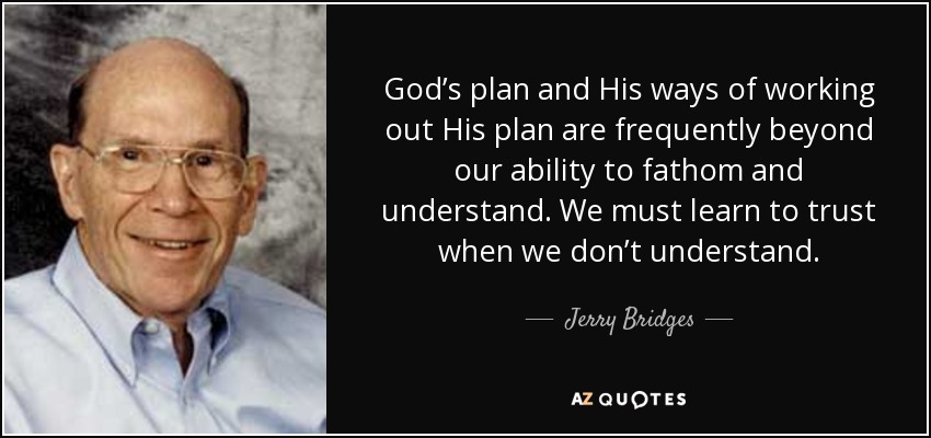 God’s plan and His ways of working out His plan are frequently beyond our ability to fathom and understand. We must learn to trust when we don’t understand. - Jerry Bridges