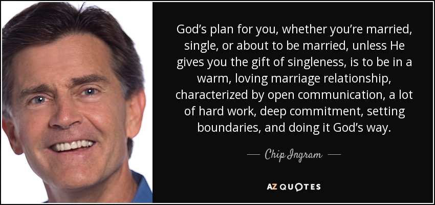 God’s plan for you, whether you’re married, single, or about to be married, unless He gives you the gift of singleness, is to be in a warm, loving marriage relationship, characterized by open communication, a lot of hard work, deep commitment, setting boundaries, and doing it God’s way. - Chip Ingram