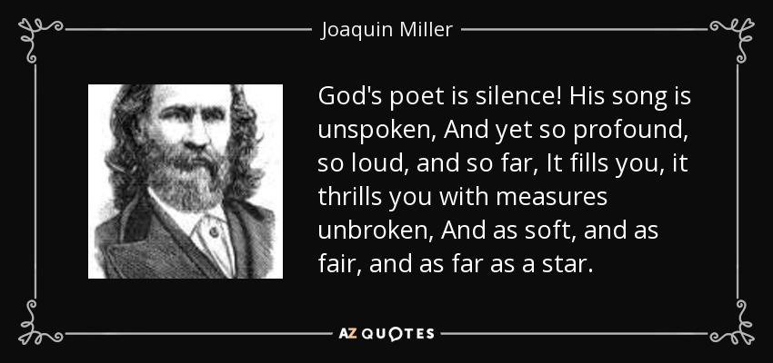 God's poet is silence! His song is unspoken, And yet so profound, so loud, and so far, It fills you, it thrills you with measures unbroken, And as soft, and as fair, and as far as a star. - Joaquin Miller