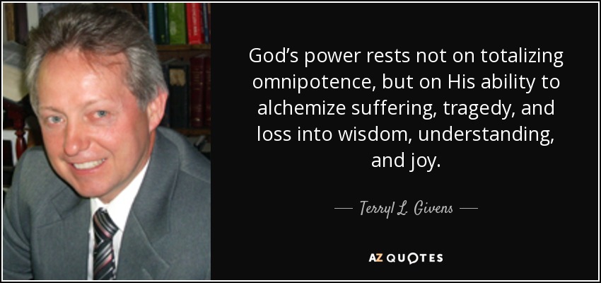God’s power rests not on totalizing omnipotence, but on His ability to alchemize suffering, tragedy, and loss into wisdom, understanding, and joy. - Terryl L. Givens