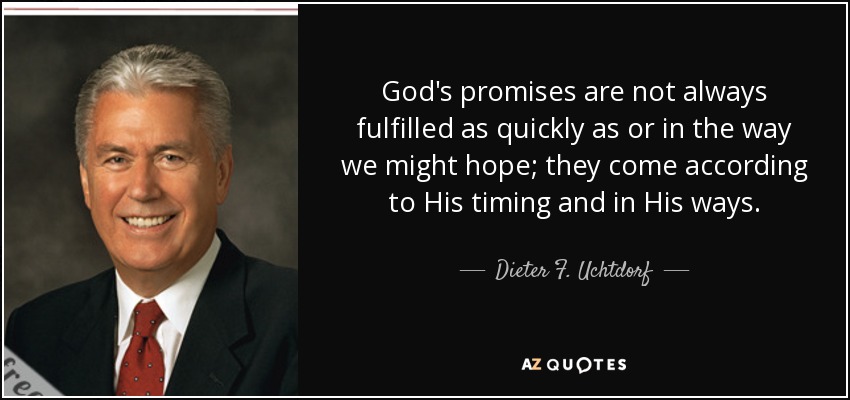 God's promises are not always fulfilled as quickly as or in the way we might hope; they come according to His timing and in His ways. - Dieter F. Uchtdorf