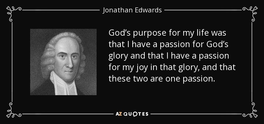 God’s purpose for my life was that I have a passion for God’s glory and that I have a passion for my joy in that glory, and that these two are one passion. - Jonathan Edwards