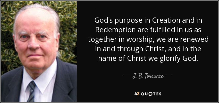God's purpose in Creation and in Redemption are fulfilled in us as together in worship, we are renewed in and through Christ, and in the name of Christ we glorify God. - J. B. Torrance