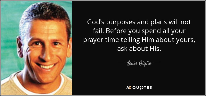 God's purposes and plans will not fail. Before you spend all your prayer time telling Him about yours, ask about His. - Louie Giglio