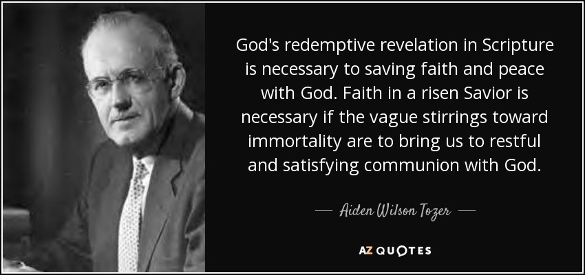 God's redemptive revelation in Scripture is necessary to saving faith and peace with God. Faith in a risen Savior is necessary if the vague stirrings toward immortality are to bring us to restful and satisfying communion with God. - Aiden Wilson Tozer