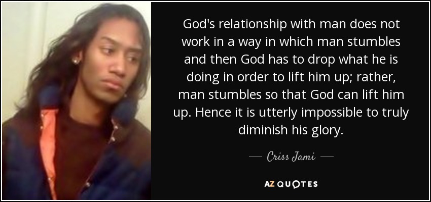 God's relationship with man does not work in a way in which man stumbles and then God has to drop what he is doing in order to lift him up; rather, man stumbles so that God can lift him up. Hence it is utterly impossible to truly diminish his glory. - Criss Jami