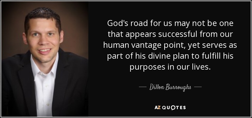 God's road for us may not be one that appears successful from our human vantage point, yet serves as part of his divine plan to fulfill his purposes in our lives. - Dillon Burroughs
