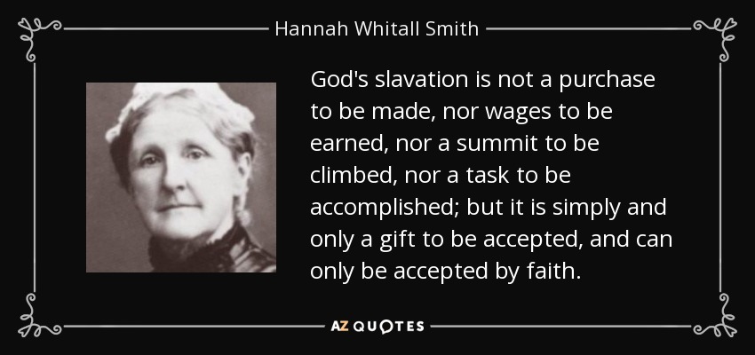 God's slavation is not a purchase to be made, nor wages to be earned, nor a summit to be climbed, nor a task to be accomplished; but it is simply and only a gift to be accepted, and can only be accepted by faith. - Hannah Whitall Smith