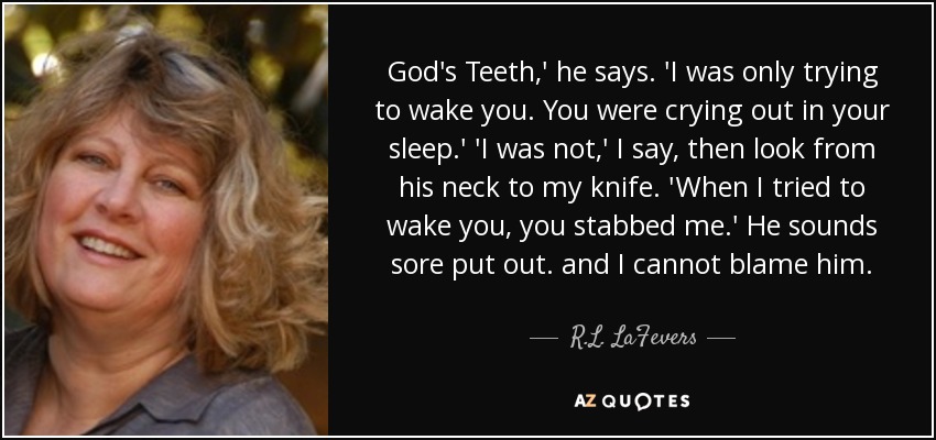 God's Teeth,' he says. 'I was only trying to wake you. You were crying out in your sleep.' 'I was not,' I say, then look from his neck to my knife. 'When I tried to wake you, you stabbed me.' He sounds sore put out. and I cannot blame him. - R.L. LaFevers