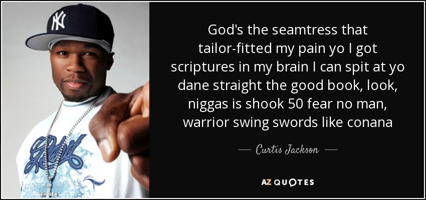 God's the seamtress that tailor-fitted my pain yo I got scriptures in my brain I can spit at yo dane straight the good book, look, niggas is shook 50 fear no man, warrior swing swords like conana - Curtis Jackson