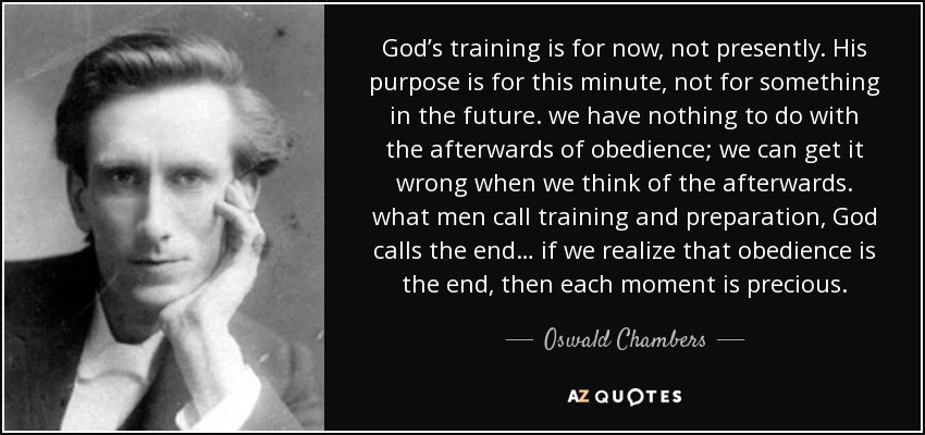 God’s training is for now, not presently. His purpose is for this minute, not for something in the future. we have nothing to do with the afterwards of obedience; we can get it wrong when we think of the afterwards. what men call training and preparation, God calls the end… if we realize that obedience is the end, then each moment is precious. - Oswald Chambers