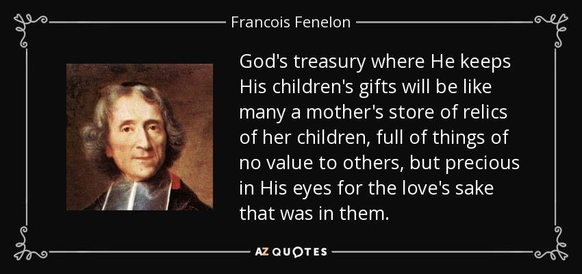 God's treasury where He keeps His children's gifts will be like many a mother's store of relics of her children, full of things of no value to others, but precious in His eyes for the love's sake that was in them. - Francois Fenelon