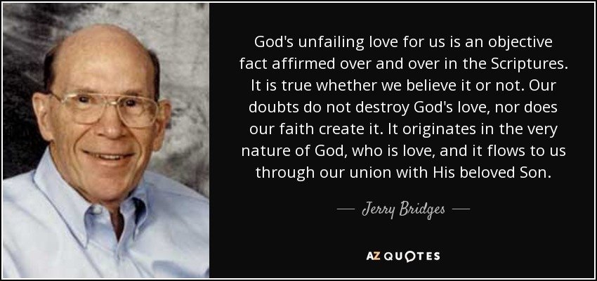 God's unfailing love for us is an objective fact affirmed over and over in the Scriptures. It is true whether we believe it or not. Our doubts do not destroy God's love, nor does our faith create it. It originates in the very nature of God, who is love, and it flows to us through our union with His beloved Son. - Jerry Bridges