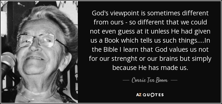 God's viewpoint is sometimes different from ours - so different that we could not even guess at it unless He had given us a Book which tells us such things....In the Bible I learn that God values us not for our strenght or our brains but simply because He has made us. - Corrie Ten Boom