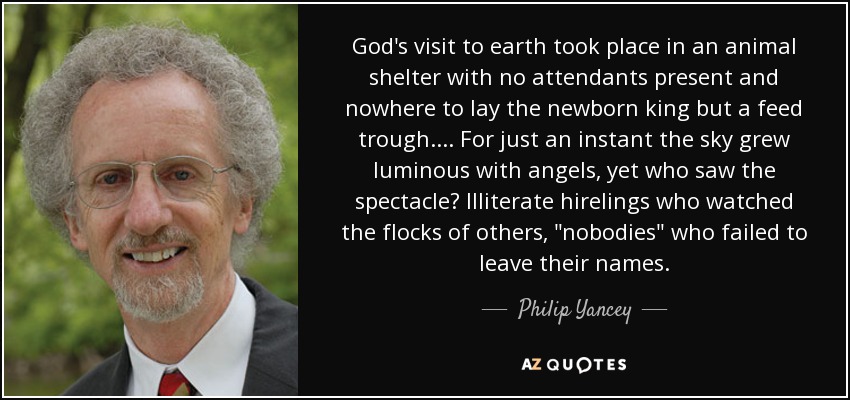 God's visit to earth took place in an animal shelter with no attendants present and nowhere to lay the newborn king but a feed trough. ... For just an instant the sky grew luminous with angels, yet who saw the spectacle? Illiterate hirelings who watched the flocks of others, 